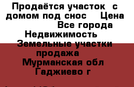 Продаётся участок (с домом под снос) › Цена ­ 150 000 - Все города Недвижимость » Земельные участки продажа   . Мурманская обл.,Гаджиево г.